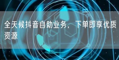 全天候抖音自助业务，下单即享优质资源