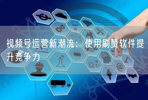 视频号运营新潮流：使用刷赞软件提升竞争力