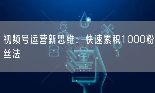 视频号运营新思维：快速累积1000粉丝法